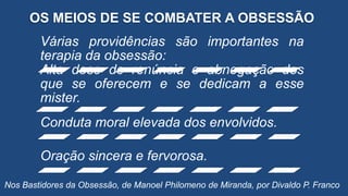 OS MEIOS DE SE COMBATER A OBSESSÃO
Várias providências são importantes na
terapia da obsessão:
Alta dose de renúncia e abnegação dos
que se oferecem e se dedicam a esse
mister.
Conduta moral elevada dos envolvidos.
Oração sincera e fervorosa.
Nos Bastidores da Obsessão, de Manoel Philomeno de Miranda, por Divaldo P. Franco
 
