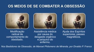 OS MEIOS DE SE COMBATER A OBSESSÃO
Nos Bastidores da Obsessão, de Manoel Philomeno de Miranda, por Divaldo P. Franco
Modificação
radical de
comportamento do
obsidiado.
Assistência médica
por causa do
desgaste orgânico
e psíquico do
enfermo.
Ajuda dos Espíritos
superiores; passes
magnéticos.
 