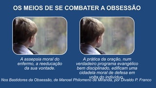 OS MEIOS DE SE COMBATER A OBSESSÃO
Nos Bastidores da Obsessão, de Manoel Philomeno de Miranda, por Divaldo P. Franco
A assepsia moral do
enfermo, a reeducação
da sua vontade.
A prática da oração, num
verdadeiro programa evangélico
bem disciplinado, edificam uma
cidadela moral de defesa em
volta do indivíduo.
 