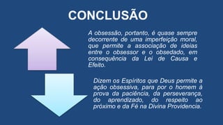 A obsessão, portanto, é quase sempre
decorrente de uma imperfeição moral,
que permite a associação de ideias
entre o obsessor e o obsedado, em
consequência da Lei de Causa e
Efeito.
Dizem os Espíritos que Deus permite a
ação obsessiva, para por o homem à
prova da paciência, da perseverança,
do aprendizado, do respeito ao
próximo e da Fé na Divina Providencia.
CONCLUSÃO
 