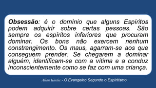 Allan Kardec - O Evangelho Segundo o Espiritismo
Obsessão: é o domínio que alguns Espíritos
podem adquirir sobre certas pessoas. São
sempre os espíritos inferiores que procuram
dominar. Os bons não exercem nenhum
constrangimento. Os maus, agarram-se aos que
conseguem prender. Se chegarem a dominar
alguém, identificam-se com a vítima e a conduz
inconscientemente como se faz com uma criança.
 
