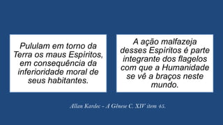Pululam em torno da
Terra os maus Espíritos,
em consequência da
inferioridade moral de
seus habitantes.
A ação malfazeja
desses Espíritos é parte
integrante dos flagelos
com que a Humanidade
se vê a braços neste
mundo.
Allan Kardec - A Gênese C. XIV item 45.
 