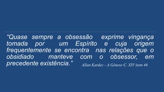 “Quase sempre a obsessão exprime vingança
tomada por um Espírito e cuja origem
frequentemente se encontra nas relações que o
obsidiado manteve com o obsessor, em
precedente existência.” Allan Kardec - A Gênese C. XIV item 46
 