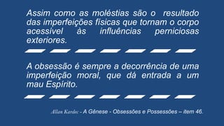 Assim como as moléstias são o resultado
das imperfeições físicas que tornam o corpo
acessível às influências perniciosas
exteriores.
A obsessão é sempre a decorrência de uma
imperfeição moral, que dá entrada a um
mau Espírito.
Allan Kardec - A Gênese - Obsessões e Possessões – item 46.
 