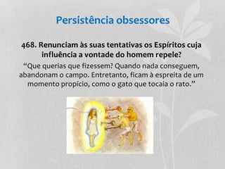 Persistência obsessores 
468. Renunciam às suas tentativas os Espíritos cuja 
influência a vontade do homem repele? 
“Que querias que fizessem? Quando nada conseguem, 
abandonam o campo. Entretanto, ficam à espreita de um 
momento propício, como o gato que tocaia o rato.” 
 