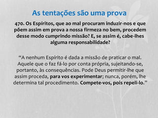 As tentações são uma prova 
470. Os Espíritos, que ao mal procuram induzir-nos e que 
põem assim em prova a nossa firmeza no bem, procedem 
desse modo cumprindo missão? E, se assim é, cabe-lhes 
alguma responsabilidade? 
“A nenhum Espírito é dada a missão de praticar o mal. 
Aquele que o faz fá-lo por conta própria, sujeitando-se, 
portanto, às consequências. Pode Deus permitir-lhe que 
assim proceda, para vos experimentar; nunca, porém, lhe 
determina tal procedimento. Compete-vos, pois repeli-lo.” 
 
