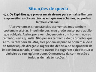 Situações de queda 
472. Os Espíritos que procuram atrair-nos para o mal se limitam 
a aproveitar as circunstâncias em que nos achamos, ou podem 
também criá-las? 
“Aproveitam as circunstâncias ocorrentes, mas também 
costumam criá-las, impelindo-vos, mau grado vosso, para aquilo 
que cobiçais. Assim, por exemplo, encontra um homem, no seu 
caminho, certa quantia. Não penses tenham sido os Espíritos que 
a trouxeram para ali. Mas, eles podem inspirar ao homem a ideia 
de tomar aquela direção e sugerir-lhe depois a de se apoderar da 
importância achada, enquanto outros lhe sugerem a de restituir o 
dinheiro ao seu legítimo dono. O mesmo se dá com relação a 
todas as demais tentações.” 
 