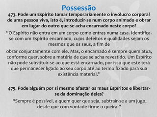 Possessão 
473. Pode um Espírito tomar temporariamente o invólucro corporal 
de uma pessoa viva, isto é, introduzir-se num corpo animado e obrar 
em lugar do outro que se acha encarnado neste corpo? 
“O Espírito não entra em um corpo como entras numa casa. Identifica-se 
com um Espírito encarnado, cujos defeitos e qualidades sejam os 
mesmos que os seus, a fim de 
obrar conjuntamente com ele. Mas, o encarnado é sempre quem atua, 
conforme quer, sobre a matéria de que se acha revestido. Um Espírito 
não pode substituir-se ao que está encarnado, por isso que este terá 
que permanecer ligado ao seu corpo até ao termo fixado para sua 
existência material.” 
475. Pode alguém por si mesmo afastar os maus Espíritos e libertar-se 
da dominação deles? 
“Sempre é possível, a quem quer que seja, subtrair-se a um jugo, 
desde que com vontade firme o queira.” 
 