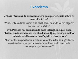 Exorcismo 
477. As fórmulas de exorcismo têm qualquer eficácia sobre os 
maus Espíritos? 
“Não. Estes últimos riem e se obstinam, quando vêem alguém 
tomar isso a sério.” 
478. Pessoas há, animadas de boas intenções e que, nada 
obstante, não deixam de ser obsidiadas. Qual, então, o melhor 
meio de nos livrarmos dos Espíritos obsessores? 
“Cansar-lhes a paciência, nenhum valor lhes dar às sugestões, 
mostrar-lhes que perdem o tempo. Em vendo que nada 
conseguem, afastam-se.” 
 