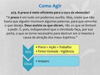 Como Agir 
479. A prece é meio eficiente para a cura da obsessão? 
“A prece é em tudo um poderoso auxílio. Mas, crede que não 
basta que alguém murmure algumas palavras, para que obtenha 
o que deseja. Deus assiste os que obram, não os que se limitam 
a pedir. É, pois, indispensável que o obsidiado faça, por sua 
parte, o que se torne necessário para destruir em si mesmo a 
causa da atração dos maus Espíritos.” 
Nós 
•Prece + Ação + Trabalho 
•Firme Vontade - Vigilância 
Deus 
•Amparo 
 