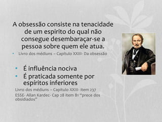 A obsessão consiste na tenacidade 
de um espirito do qual não 
consegue desembaraçar-se a 
pessoa sobre quem ele atua. 
• Livro dos médiuns – Capítulo XXIII- Da obsessão 
• É influência nociva 
• É praticada somente por 
espíritos inferiores 
Livro dos médiuns – Capítulo XXIII- item 237 
ESSE- Allan Kardec- Cap 28 item 81 “prece dos 
obsidiados” 
 