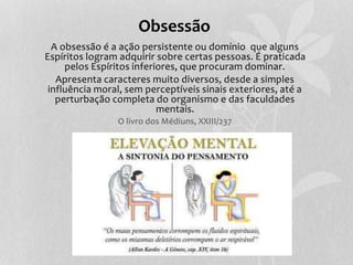 Obsessão 
A obsessão é a ação persistente ou domínio que alguns 
Espíritos logram adquirir sobre certas pessoas. É praticada 
pelos Espíritos inferiores, que procuram dominar. 
Apresenta caracteres muito diversos, desde a simples 
influência moral, sem perceptíveis sinais exteriores, até a 
perturbação completa do organismo e das faculdades 
mentais. 
O livro dos Médiuns, XXIII/237 
 