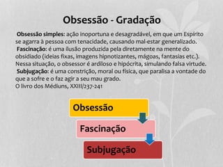 Obsessão - Gradação 
Obsessão simples: ação inoportuna e desagradável, em que um Espírito 
se agarra à pessoa com tenacidade, causando mal-estar generalizado. 
Fascinação: é uma ilusão produzida pela diretamente na mente do 
obsidiado (ideias fixas, imagens hipnotizantes, mágoas, fantasias etc.). 
Nessa situação, o obsessor é ardiloso e hipócrita, simulando falsa virtude. 
Subjugação: é uma constrição, moral ou física, que paralisa a vontade do 
que a sofre e o faz agir a seu mau grado. 
O livro dos Médiuns, XXIII/237-241 
Obsessão 
Fascinação 
Subjugação 
 