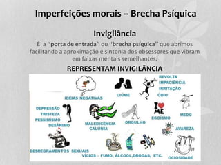Imperfeições morais – Brecha Psíquica 
Invigilância 
É a “porta de entrada” ou “brecha psíquica” que abrimos 
facilitando a aproximação e sintonia dos obsessores que vibram 
em faixas mentais semelhantes. 
REPRESENTAM INVIGILÂNCIA 
 