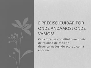 É PRECISO CUIDAR POR 
ONDE ANDAMOS? ONDE 
VAMOS? 
Cada local se constitui num ponto 
de reunião de espirito 
desencarnados, de acordo coma 
energia. 
 