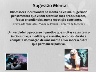 Sugestão Mental 
Obsessores incursionam na menta da vítima, sugerindo 
pensamentos que visam acentuar suas preocupações, 
fobias e tendências, numa repetição constante. 
Dramas da obsessão – Yvone A. Pereira – Bezerra de Menezes 
Um verdadeiro processo hipnótico que muitas vezes tem o 
início sutil e, a medida que é aceito, se consolida até a 
completa dominação de uma mente ativa sobre a outra 
que permanece passiva. 
 