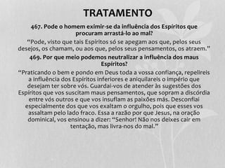 TRATAMENTO 
467. Pode o homem eximir-se da influência dos Espíritos que 
procuram arrastá-lo ao mal? 
“Pode, visto que tais Espíritos só se apegam aos que, pelos seus 
desejos, os chamam, ou aos que, pelos seus pensamentos, os atraem.” 
469. Por que meio podemos neutralizar a influência dos maus 
Espíritos? 
“Praticando o bem e pondo em Deus toda a vossa confiança, repelireis 
a influência dos Espíritos inferiores e aniquilareis o império que 
desejam ter sobre vós. Guardai-vos de atender às sugestões dos 
Espíritos que vos suscitam maus pensamentos, que sopram a discórdia 
entre vós outros e que vos insuflam as paixões más. Desconfiai 
especialmente dos que vos exaltam o orgulho, pois que esses vos 
assaltam pelo lado fraco. Essa a razão por que Jesus, na oração 
dominical, vos ensinou a dizer: “Senhor! Não nos deixes cair em 
tentação, mas livra-nos do mal.” 
 