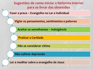 Sugestões de como Iniciar a Reforma interior 
para se livrar das obsessões 
Fazer a prece – Evangelho no Lar e individual 
Vigiar os pensamentos, sentimentos e palavras 
Aceitar os semelhantes – indulgência 
Praticar a Caridade 
Não se considerar vítima 
Não cultivar depressão 
Ler e meditar sobre o evangelho de Jesus 
 