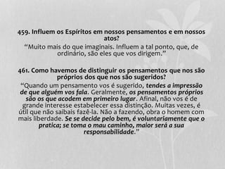 459. Influem os Espíritos em nossos pensamentos e em nossos 
atos? 
“Muito mais do que imaginais. Influem a tal ponto, que, de 
ordinário, são eles que vos dirigem.” 
461. Como havemos de distinguir os pensamentos que nos são 
próprios dos que nos são sugeridos? 
“Quando um pensamento vos é sugerido, tendes a impressão 
de que alguém vos fala. Geralmente, os pensamentos próprios 
são os que acodem em primeiro lugar. Afinal, não vos é de 
grande interesse estabelecer essa distinção. Muitas vezes, é 
útil que não saibais fazê-la. Não a fazendo, obra o homem com 
mais liberdade. Se se decide pelo bem, é voluntariamente que o 
pratica; se toma o mau caminho, maior será a sua 
responsabilidade.” 
 