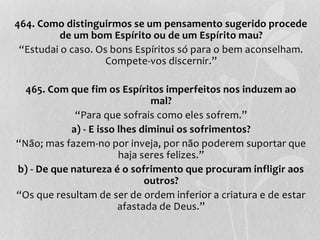 464. Como distinguirmos se um pensamento sugerido procede 
de um bom Espírito ou de um Espírito mau? 
“Estudai o caso. Os bons Espíritos só para o bem aconselham. 
Compete-vos discernir.” 
465. Com que fim os Espíritos imperfeitos nos induzem ao 
mal? 
“Para que sofrais como eles sofrem.” 
a) - E isso lhes diminui os sofrimentos? 
“Não; mas fazem-no por inveja, por não poderem suportar que 
haja seres felizes.” 
b) - De que natureza é o sofrimento que procuram infligir aos 
outros? 
“Os que resultam de ser de ordem inferior a criatura e de estar 
afastada de Deus.” 
 