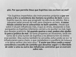 466. Por que permite Deus que Espíritos nos excitem ao mal? 
“Os Espíritos imperfeitos são instrumentos próprios a por em 
prova a fé e a constância dos homens na prática do bem. Como 
Espírito que és, tens que progredir na ciência do infinito. Daí o 
passares pelas provas do mal, para chegares ao bem. A nossa 
missão consiste em te colocarmos no bom caminho. Desde que 
sobre ti atuam influências más, é que as atrais, desejando o mal; 
porquanto os Espíritos inferiores correm a te auxiliar no mal, logo 
que desejes praticá-lo. Só quando queiras o mal, podem eles ajudar-te 
para a prática do mal. Se fores propenso ao assassínio, terás em 
torno de ti uma nuvem de Espíritos a te alimentarem no íntimo 
esse pendor. Mas outros também te cercarão, esforçando-se por te 
influenciarem para o bem, o que restabelece o equilíbrio da balança 
e te deixa senhor dos teus atos.” É assim que Deus confia à nossa 
consciência a escolha do caminho que devamos seguir e a liberdade 
de ceder a uma ou outra das influências contrárias que se exercem 
sobre nós. 
 