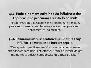 467. Pode o homem eximir-se da influência dos 
Espíritos que procuram arrastá-lo ao mal? 
“Pode, visto que tais Espíritos só se apegam aos que, 
pelos seus desejos, os chamam, ou aos que, pelos seus 
pensamentos, os atraem.” 
468. Renunciam às suas tentativas os Espíritos cuja 
influência a vontade do homem repele? 
“Que querias que fizessem? Quando nada conseguem, 
abandonam o campo. Entretanto, ficam à espreita de um 
momento propício, como o gato que tocaia o rato.” 
 