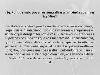 469. Por que meio podemos neutralizar a influência dos maus 
Espíritos? 
“Praticando o bem e pondo em Deus toda a vossa confiança, 
repelireis a influência dos Espíritos inferiores e aniquilareis o 
império que desejam ter sobre vós. Guardai-vos de atender às 
sugestões dos Espíritos que vos suscitam maus pensamentos, 
que sopram a discórdia entre vós outros e que vos insuflam as 
paixões más. Desconfiai especialmente dos que vos exaltam o 
orgulho, pois que esses vos assaltam pelo lado fraco. Essa a 
razão por que Jesus, na oração dominical, vos ensinou a dizer: 
“Senhor! Não nos deixes cair em tentação, mas livra-nos do 
mal.” 
 