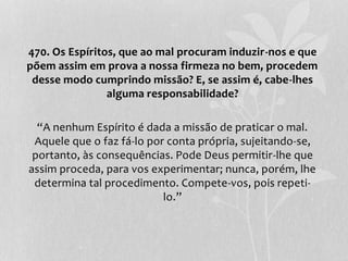 470. Os Espíritos, que ao mal procuram induzir-nos e que 
põem assim em prova a nossa firmeza no bem, procedem 
desse modo cumprindo missão? E, se assim é, cabe-lhes 
alguma responsabilidade? 
“A nenhum Espírito é dada a missão de praticar o mal. 
Aquele que o faz fá-lo por conta própria, sujeitando-se, 
portanto, às consequências. Pode Deus permitir-lhe que 
assim proceda, para vos experimentar; nunca, porém, lhe 
determina tal procedimento. Compete-vos, pois repeti-lo.” 
 
