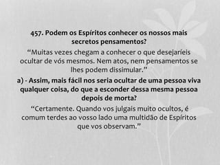 457. Podem os Espíritos conhecer os nossos mais 
secretos pensamentos? 
“Muitas vezes chegam a conhecer o que desejaríeis 
ocultar de vós mesmos. Nem atos, nem pensamentos se 
lhes podem dissimular.” 
a) - Assim, mais fácil nos seria ocultar de uma pessoa viva 
qualquer coisa, do que a esconder dessa mesma pessoa 
depois de morta? 
“Certamente. Quando vos julgais muito ocultos, é 
comum terdes ao vosso lado uma multidão de Espíritos 
que vos observam.” 
 