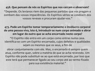 458. Que pensam de nós os Espíritos que nos cercam e observam? 
“Depende. Os levianos riem das pequenas partidas que vos pregam e 
zombam das vossas impaciências. Os Espíritos sérios se condoem dos 
vossos reveses e procuram ajudar-vos.” 
473. Pode um Espírito tomar temporariamente o invólucro corporal 
de uma pessoa viva, isto é, introduzir-se num corpo animado e obrar 
em lugar do outro que se acha encarnado neste corpo? 
“O Espírito não entra em um corpo como entras numa casa. 
Identifica-se com um Espírito encarnado, cujos defeitos e qualidades 
sejam os mesmos que os seus, a fim de 
obrar conjuntamente com ele. Mas, o encarnado é sempre quem 
atua, conforme quer, sobre a matéria de que se acha revestido. Um 
Espírito não pode substituir-se ao que está encarnado, por isso que 
este terá que permanecer ligado ao seu corpo até ao termo fixado 
para sua existência material.” 
 