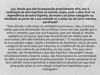 474. Desde que não há possessão propriamente dita, isto é, 
coabitação de dois Espíritos no mesmo corpo, pode a alma ficar na 
dependência de outro Espírito, de modo a se achar subjugada ou 
obsidiada ao ponto de a sua vontade vir a achar-se, de certa maneira, 
paralisada? 
“Sem dúvida, e são esses os verdadeiros possessos. Mas, é preciso 
saibas que essa dominação não se efetua nunca sem que aquele que a 
sofre o consinta, quer por sua fraqueza, quer por desejá-la. Muitos 
epilépticos ou loucos, que mais necessitavam de médico que de 
exorcismos, têm sido tomados por possessos.” O vocábulo possesso, 
na sua acepção vulgar, supõe a existência de demônios, isto é, de uma 
categoria de seres maus por natureza, e a coabitação de um desses 
seres com a alma de um indivíduo, no seu corpo. Pois que, nesse 
sentido, não há demônios e que dois Espíritos não podem habitar 
simultaneamente o mesmo corpo, não há possessos na conformidade 
da idéia a que esta palavra se acha associada. O termo possesso só se 
deve admitir como exprimindo a dependência absoluta em que uma 
alma pode achar-se com relação a Espíritos imperfeitos que a 
subjuguem. 
 