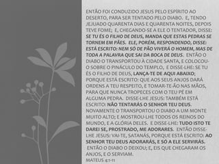ENTÃO FOI CONDUZIDO JESUS PELO ESPÍRITO AO 
DESERTO, PARA SER TENTADO PELO DIABO. E, TENDO 
JEJUADO QUARENTA DIAS E QUARENTA NOITES, DEPOIS 
TEVE FOME; E, CHEGANDO-SE A ELE O TENTADOR, DISSE: 
SE TU ÉS O FILHO DE DEUS, MANDA QUE ESTAS PEDRAS SE 
TORNEM EM PÃES. ELE, PORÉM, RESPONDENDO, DISSE: 
ESTÁ ESCRITO: NEM SÓ DE PÃO VIVERÁ O HOMEM, MAS DE 
TODA A PALAVRA QUE SAI DA BOCA DE DEUS. ENTÃO O 
DIABO O TRANSPORTOU À CIDADE SANTA, E COLOCOU-O 
SOBRE O PINÁCULO DO TEMPLO, E DISSE-LHE: SE TU 
ÉS O FILHO DE DEUS, LANÇA-TE DE AQUI ABAIXO; 
PORQUE ESTÁ ESCRITO: QUE AOS SEUS ANJOS DARÁ 
ORDENS A TEU RESPEITO, E TOMAR-TE-ÃO NAS MÃOS, 
PARA QUE NUNCA TROPECES COM O TEU PÉ EM 
ALGUMA PEDRA. DISSE-LHE JESUS: TAMBÉM ESTÁ 
ESCRITO: NÃO TENTARÁS O SENHOR TEU DEUS. 
NOVAMENTE O TRANSPORTOU O DIABO A UM MONTE 
MUITO ALTO; E MOSTROU-LHE TODOS OS REINOS DO 
MUNDO, E A GLÓRIA DELES. E DISSE-LHE: TUDO ISTO TE 
DAREI SE, PROSTRADO, ME ADORARES. ENTÃO DISSE-LHE 
JESUS: VAI-TE, SATANÁS, PORQUE ESTÁ ESCRITO: AO 
SENHOR TEU DEUS ADORARÁS, E SÓ A ELE SERVIRÁS. 
ENTÃO O DIABO O DEIXOU; E, EIS QUE CHEGARAM OS 
ANJOS, E O SERVIAM. 
MATEUS 4:1-11 
 