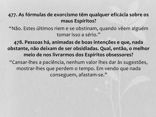 477. As fórmulas de exorcismo têm qualquer eficácia sobre os 
maus Espíritos? 
“Não. Estes últimos riem e se obstinam, quando vêem alguém 
tomar isso a sério.” 
478. Pessoas há, animadas de boas intenções e que, nada 
obstante, não deixam de ser obsidiadas. Qual, então, o melhor 
meio de nos livrarmos dos Espíritos obsessores? 
“Cansar-lhes a paciência, nenhum valor lhes dar às sugestões, 
mostrar-lhes que perdem o tempo. Em vendo que nada 
conseguem, afastam-se.” 
 