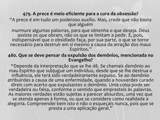 479. A prece é meio eficiente para a cura da obsessão? 
“A prece é em tudo um poderoso auxílio. Mas, crede que não basta 
que alguém 
murmure algumas palavras, para que obtenha o que deseja. Deus 
assiste os que obram, não os que se limitam a pedir. É, pois, 
indispensável que o obsidiado faça, por sua parte, o que se torne 
necessário para destruir em si mesmo a causa da atração dos maus 
Espíritos.” 
480. Que se deve pensar da expulsão dos demônios, mencionada no 
Evangelho? 
“Depende da interpretação que se lhe dê. Se chamais demônio ao 
mau Espírito que subjugue um indivíduo, desde que se lhe destrua a 
influência, ele terá sido verdadeiramente expulso. Se ao demônio 
atribuirdes a causa de uma enfermidade, quando a houverdes curado 
direis com acerto que expulsastes o demônio. Uma coisa pode ser 
verdadeira ou falsa, conforme o sentido que empresteis às palavras. 
As maiores verdades estão sujeitas a parecer absurdos, uma vez que 
se atenda apenas à forma, ou que se considere como realidade a 
alegoria. Compreendei bem isto e não o esqueçais nunca, pois que se 
presta a uma aplicação geral.” 

