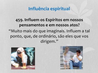 Influência espiritual 
459. Influem os Espíritos em nossos 
pensamentos e em nossos atos? 
“Muito mais do que imaginais. Influem a tal 
ponto, que, de ordinário, são eles que vos 
dirigem.” 
 