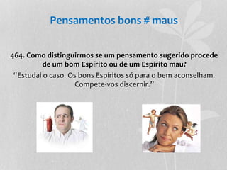 Pensamentos bons # maus 
464. Como distinguirmos se um pensamento sugerido procede 
de um bom Espírito ou de um Espírito mau? 
“Estudai o caso. Os bons Espíritos só para o bem aconselham. 
Compete-vos discernir.” 
 