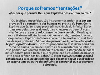 Porque sofremos “tentações” 
466. Por que permite Deus que Espíritos nos excitem ao mal? 
“Os Espíritos imperfeitos são instrumentos próprios a por em 
prova a fé e a constância dos homens na prática do bem. Como 
Espírito que és, tens que progredir na ciência do infinito. Daí o 
passares pelas provas do mal, para chegares ao bem. A nossa 
missão consiste em te colocarmos no bom caminho. Desde que 
sobre ti atuam influências más, é que as atrais, desejando o mal; 
porquanto os Espíritos inferiores correm a te auxiliar no mal, logo 
que desejes praticá-lo. Só quando queiras o mal, podem eles ajudar-te 
para a prática do mal. Se fores propenso ao assassínio, terás em 
torno de ti uma nuvem de Espíritos a te alimentarem no íntimo 
esse pendor. Mas outros também te cercarão, esforçando-se por te 
influenciarem para o bem, o que restabelece o equilíbrio da balança 
e te deixa senhor dos teus atos.” É assim que Deus confia à nossa 
consciência a escolha do caminho que devamos seguir e a liberdade 
de ceder a uma ou outra das influências contrárias que se exercem 
sobre nós. 
 