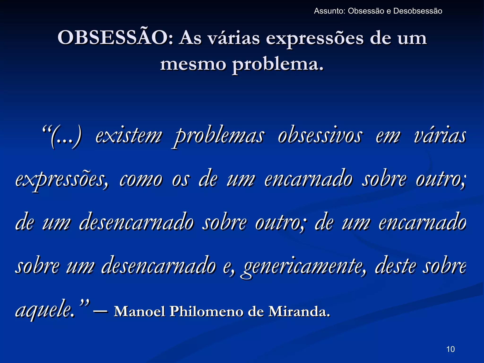 Assunto: Obsessão e Desobsessão


     OBSESSÃO: As várias expressões de um
             mesmo problema.


  “(...) existem problemas obsessivos em várias
expressões, como os de um encarnado sobre outro;
de um desencarnado sobre outro; de um encarnado
sobre um desencarnado e, genericamente, deste sobre
aquele.” – Manoel Philomeno de Miranda.
                                                                      10
 