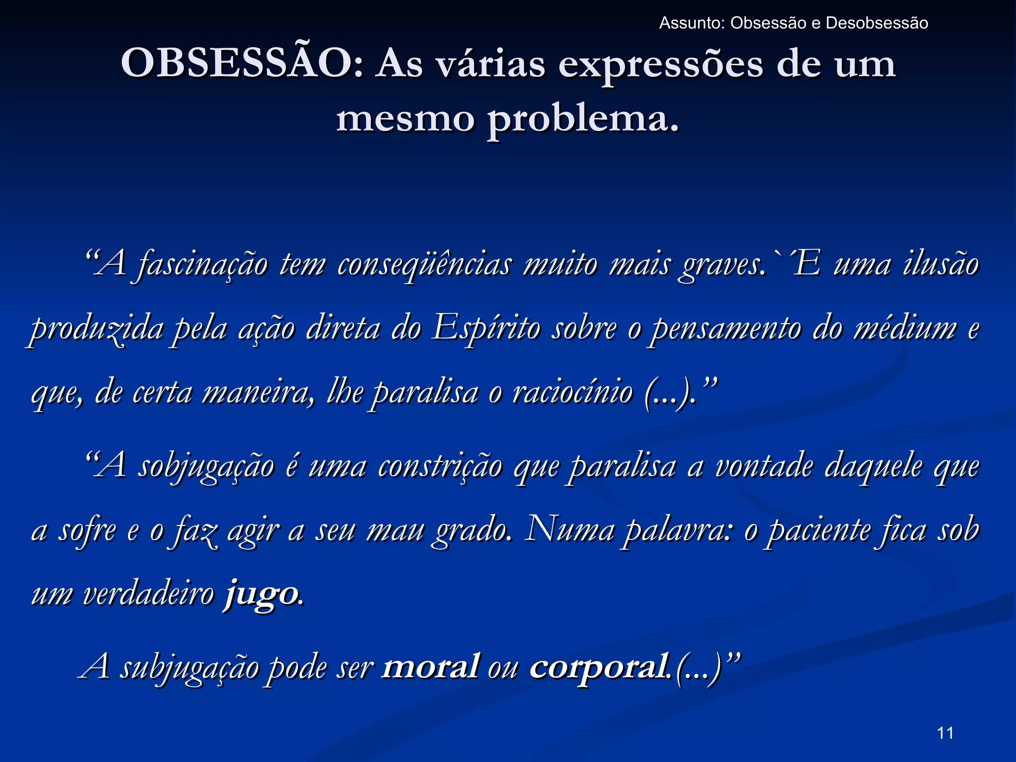 Assunto: Obsessão e Desobsessão

       OBSESSÃO: As várias expressões de um
               mesmo problema.


   “A fascinação tem conseqüências muito mais graves.`´E uma ilusão
produzida pela ação direta do Espírito sobre o pensamento do médium e
que, de certa maneira, lhe paralisa o raciocínio (...).”
   “A sobjugação é uma constrição que paralisa a vontade daquele que
a sofre e o faz agir a seu mau grado. Numa palavra: o paciente fica sob
um verdadeiro jugo.
   A subjugação pode ser moral ou corporal.(...)”
                                                                                     11
 