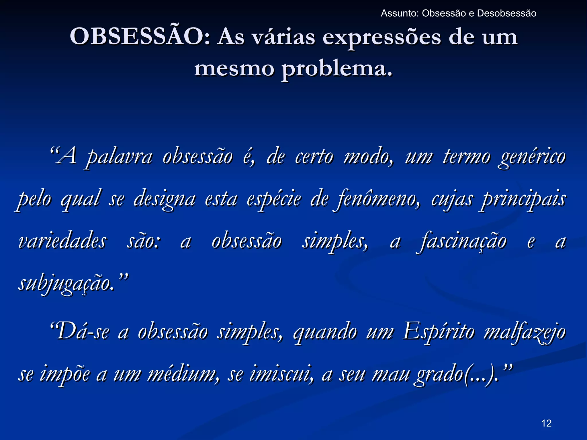 Assunto: Obsessão e Desobsessão

     OBSESSÃO: As várias expressões de um
             mesmo problema.


   “A palavra obsessão é, de certo modo, um termo genérico
pelo qual se designa esta espécie de fenômeno, cujas principais
variedades são: a obsessão simples, a fascinação e a
subjugação.”
   “Dá-se a obsessão simples, quando um Espírito malfazejo
se impõe a um médium, se imiscui, a seu mau grado(...).”
                                                                           12
 
