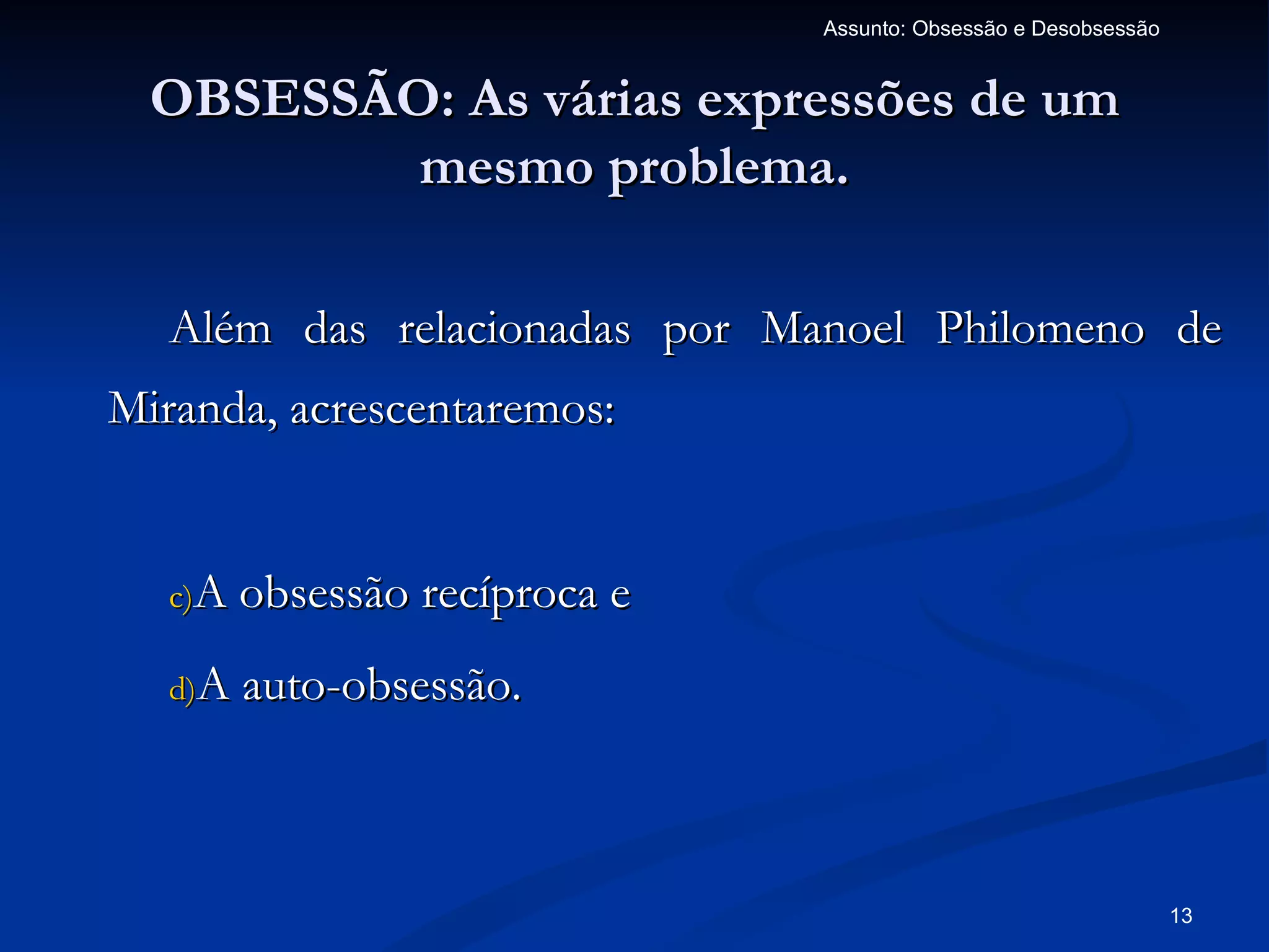 Assunto: Obsessão e Desobsessão


  OBSESSÃO: As várias expressões de um
          mesmo problema.

   Além das relacionadas por Manoel Philomeno de
Miranda, acrescentaremos:


   c)A obsessão recíproca e

   d)A auto-obsessão.




                                                                13
 