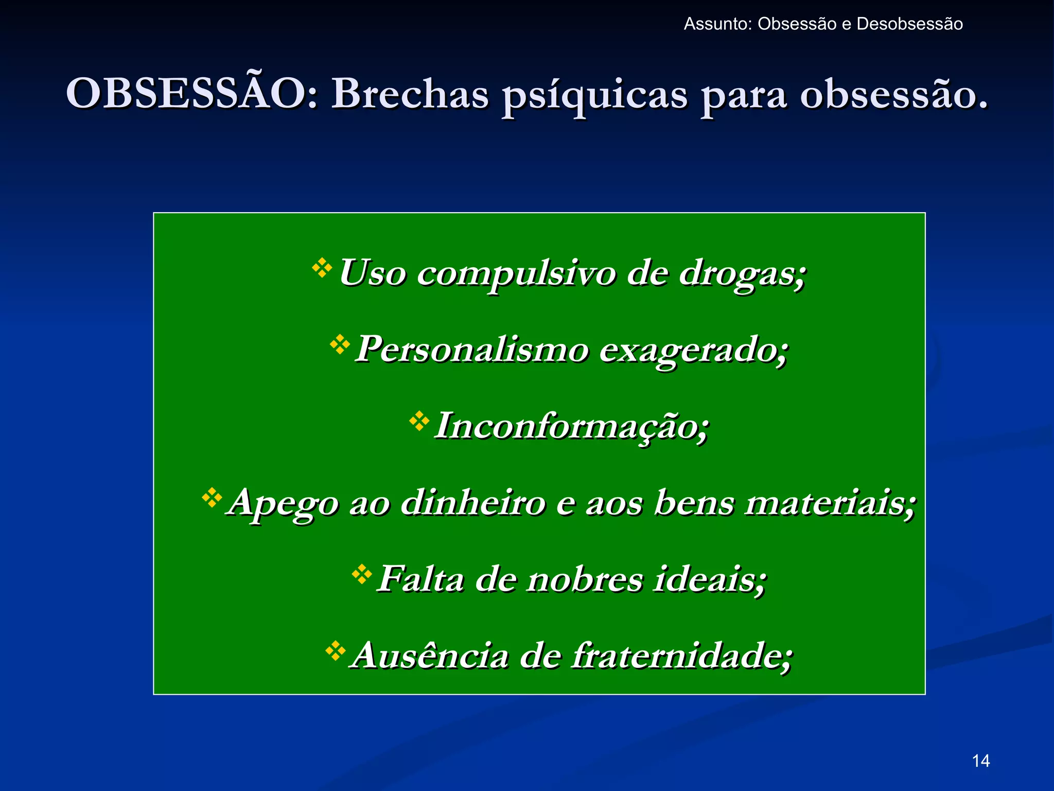 Assunto: Obsessão e Desobsessão



OBSESSÃO: Brechas psíquicas para obsessão.


            Uso compulsivo de drogas;

             Personalismo exagerado;

                 Inconformação;

      Apego ao dinheiro e aos bens materiais;

              Falta de nobres ideais;

            Ausência de fraternidade;


                                                                   14
 