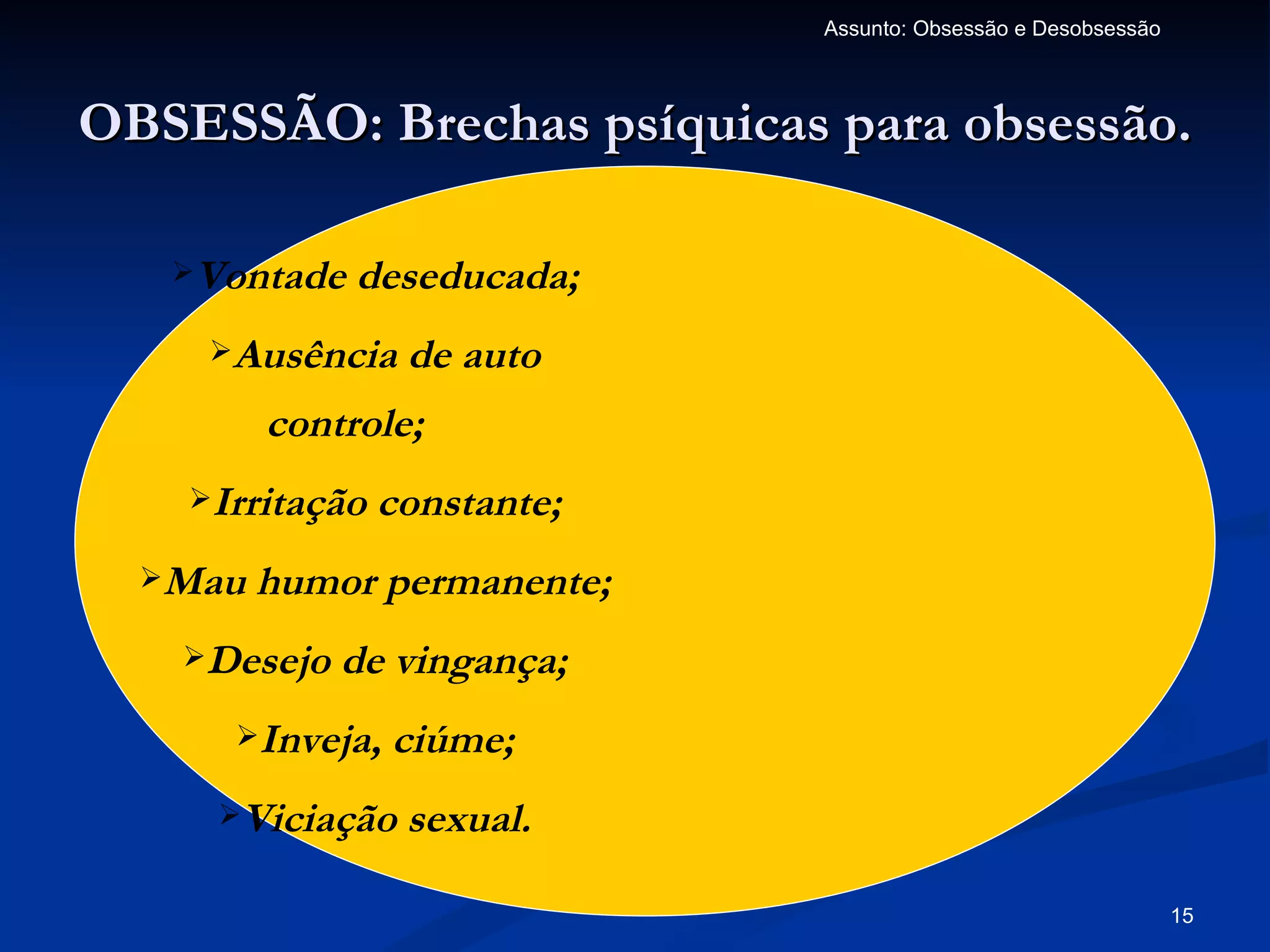 Assunto: Obsessão e Desobsessão



OBSESSÃO: Brechas psíquicas para obsessão.

   Vontade   deseducada;
     Ausência    de auto
         controle;
    Irritação   constante;
  Mau   humor permanente;
   Desejo   de vingança;
      Inveja,   ciúme;
     Viciação    sexual.

                                                                15
 