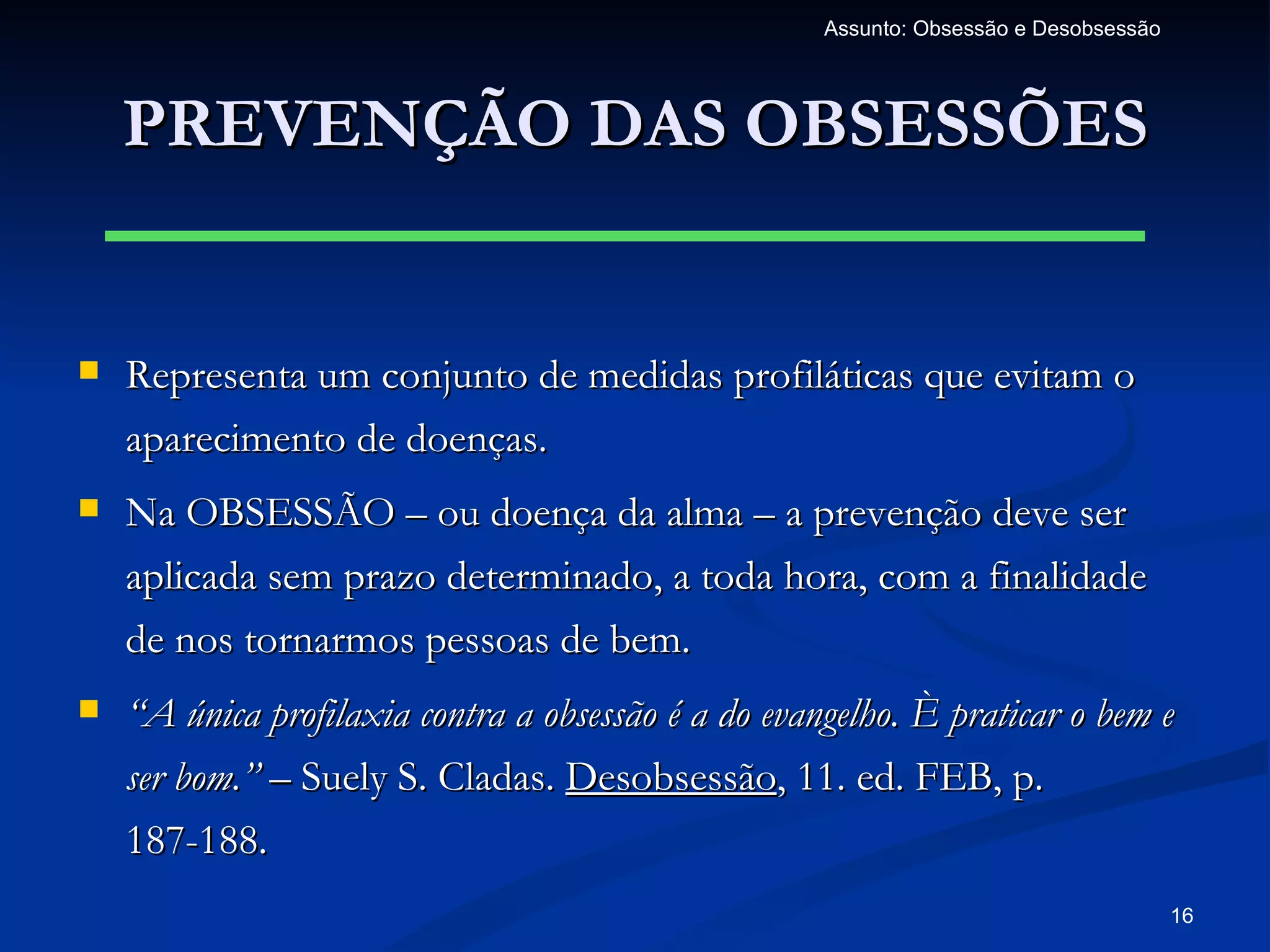 Assunto: Obsessão e Desobsessão




    PREVENÇÃO DAS OBSESSÕES


   Representa um conjunto de medidas profiláticas que evitam o
    aparecimento de doenças.
   Na OBSESSÃO – ou doença da alma – a prevenção deve ser
    aplicada sem prazo determinado, a toda hora, com a finalidade
    de nos tornarmos pessoas de bem.
   “A única profilaxia contra a obsessão é a do evangelho. È praticar o bem e
    ser bom.” – Suely S. Cladas. Desobsessão, 11. ed. FEB, p.
    187-188.
                                                                                       16
 
