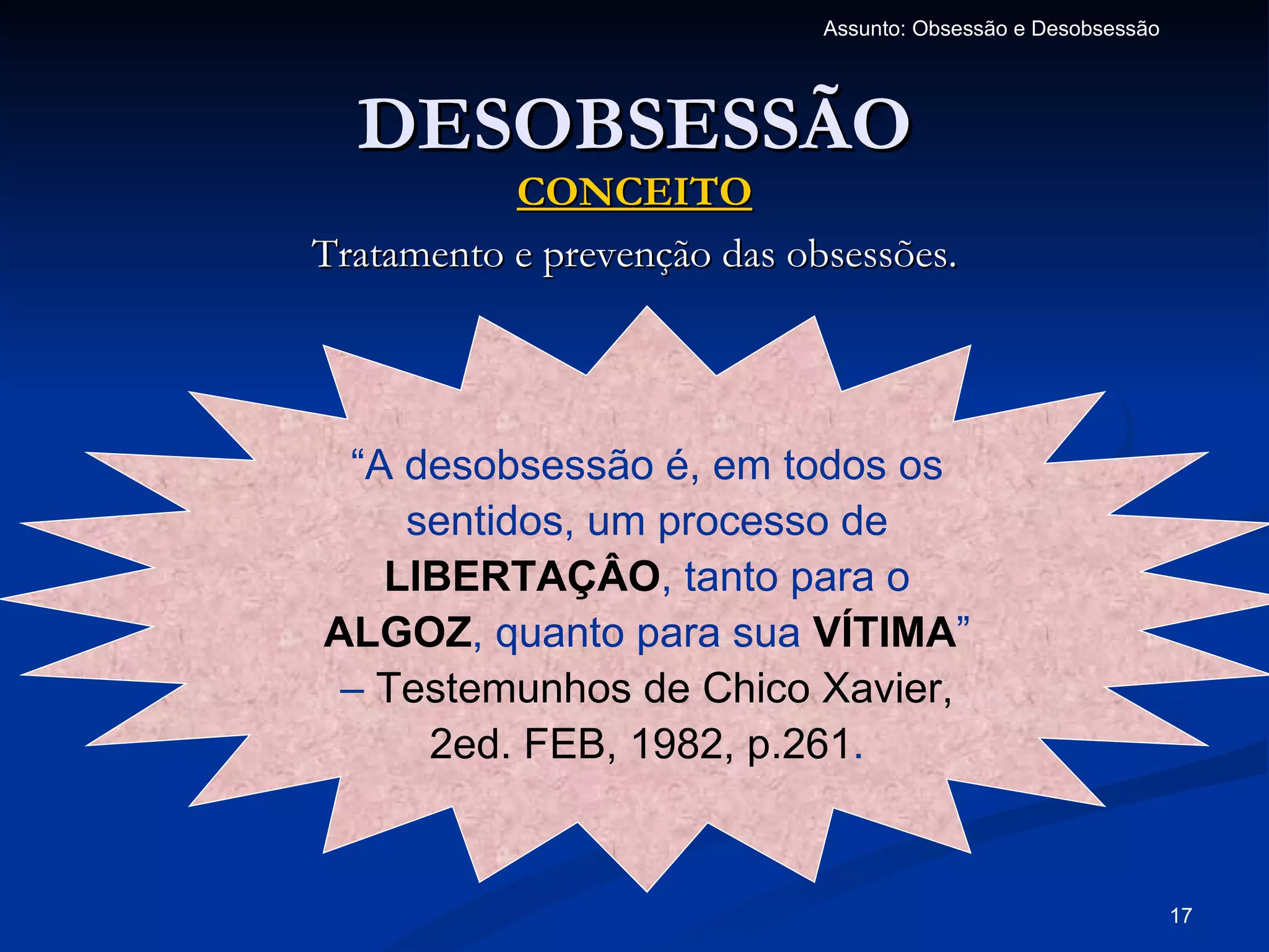 Assunto: Obsessão e Desobsessão




  DESOBSESSÃO
           CONCEITO
Tratamento e prevenção das obsessões.




 “A desobsessão é, em todos os
    sentidos, um processo de
   LIBERTAÇÂO, tanto para o
ALGOZ, quanto para sua VÍTIMA”
 – Testemunhos de Chico Xavier,
     2ed. FEB, 1982, p.261.


                                                               17
 