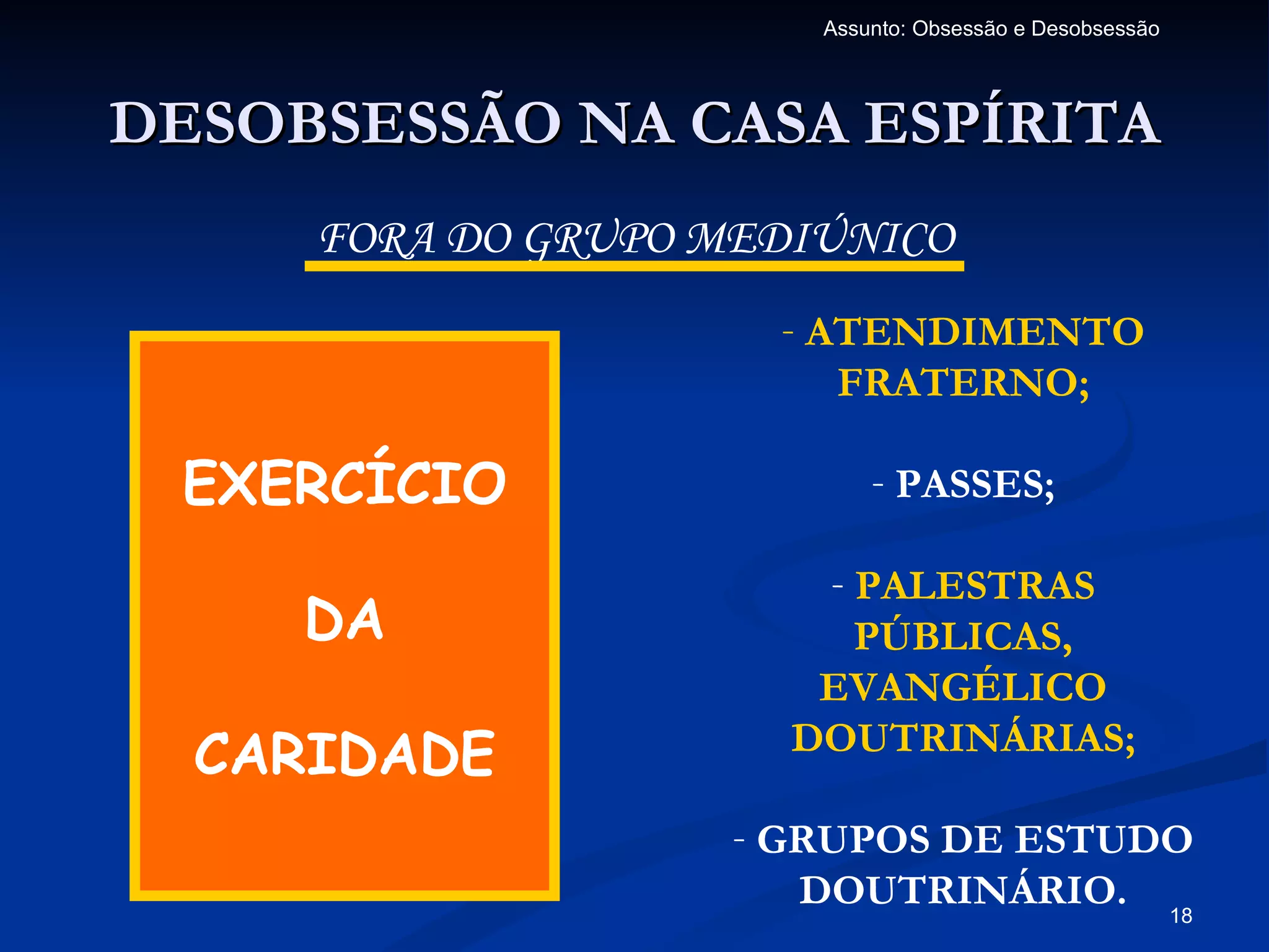 Assunto: Obsessão e Desobsessão




DESOBSESSÃO NA CASA ESPÍRITA
     FORA DO GRUPO MEDIÚNICO
                     - ATENDIMENTO
                        FRATERNO;

 EXERCÍCIO                 - PASSES;

                       - PALESTRAS
     DA                  PÚBLICAS,
                       EVANGÉLICO
  CARIDADE            DOUTRINÁRIAS;

                    - GRUPOS DE ESTUDO
                       DOUTRINÁRIO. 18
 