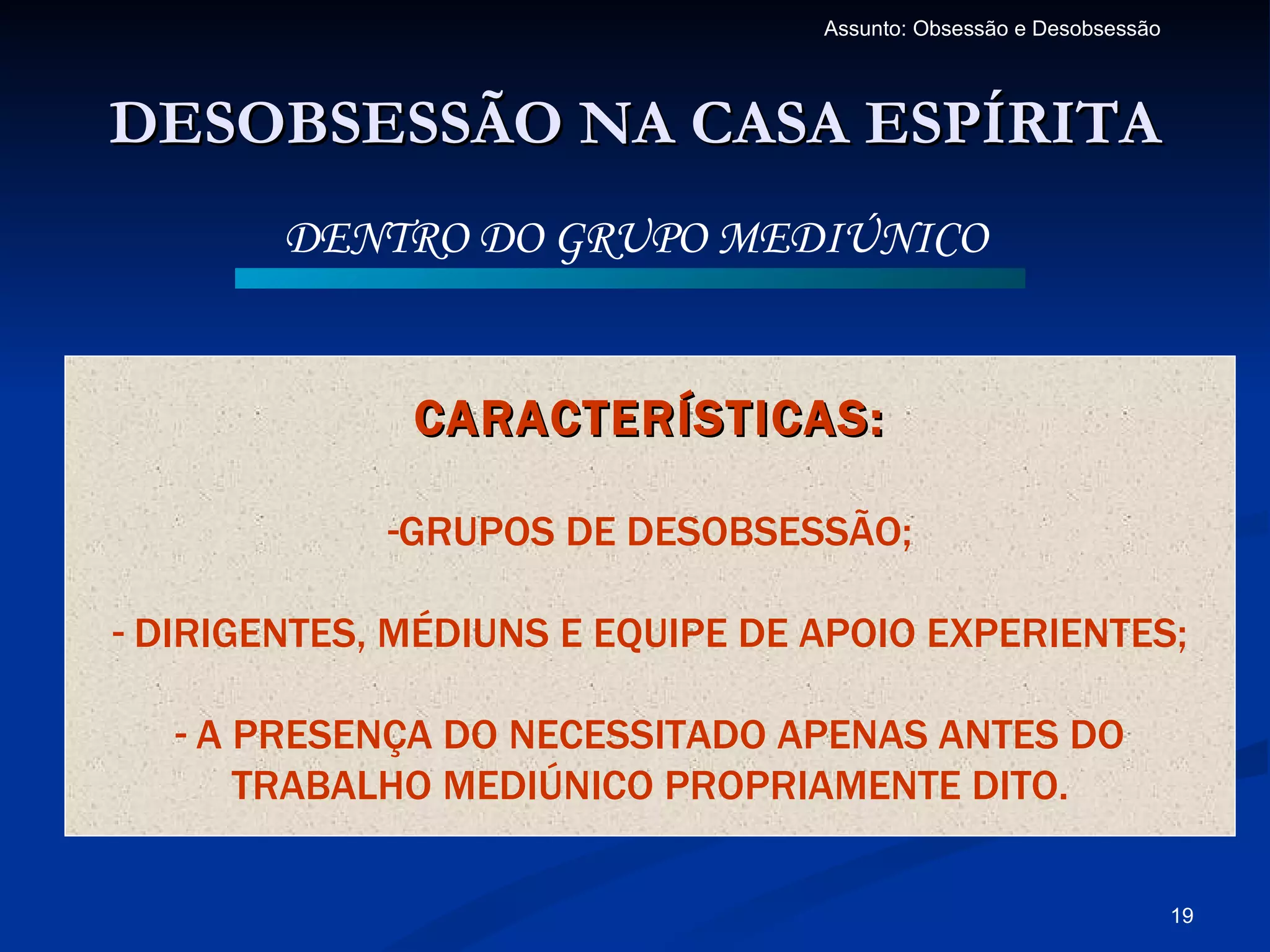 Assunto: Obsessão e Desobsessão




DESOBSESSÃO NA CASA ESPÍRITA
        DENTRO DO GRUPO MEDIÚNICO


              CARACTERÍSTICAS:

             -GRUPOS DE DESOBSESSÃO;

- DIRIGENTES, MÉDIUNS E EQUIPE DE APOIO EXPERIENTES;

   - A PRESENÇA DO NECESSITADO APENAS ANTES DO
       TRABALHO MEDIÚNICO PROPRIAMENTE DITO.

                                                                    19
 