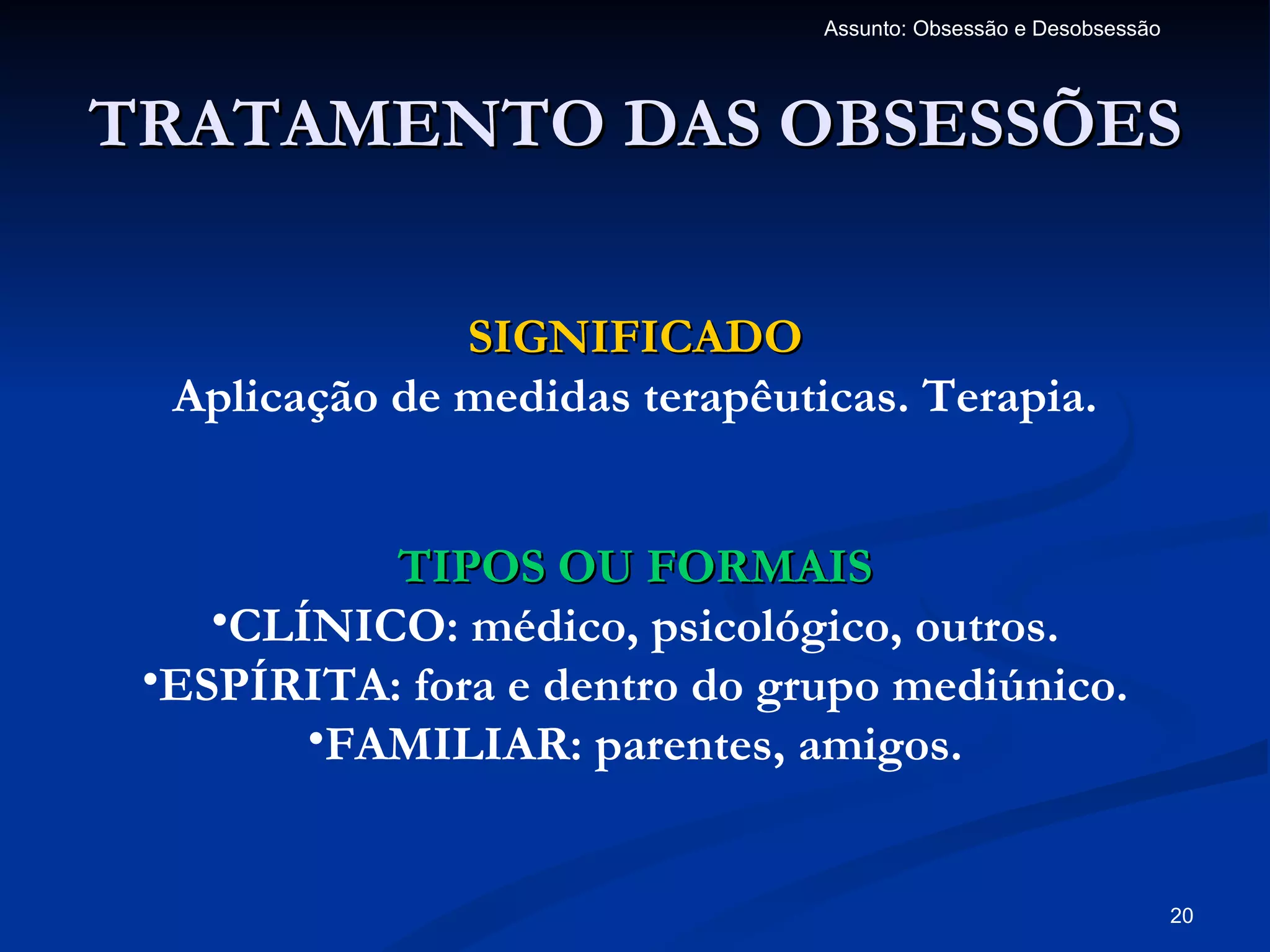Assunto: Obsessão e Desobsessão




TRATAMENTO DAS OBSESSÕES

               SIGNIFICADO
  Aplicação de medidas terapêuticas. Terapia.


           TIPOS OU FORMAIS
    •CLÍNICO: médico, psicológico, outros.
 •ESPÍRITA: fora e dentro do grupo mediúnico.
        •FAMILIAR: parentes, amigos.


                                                                  20
 