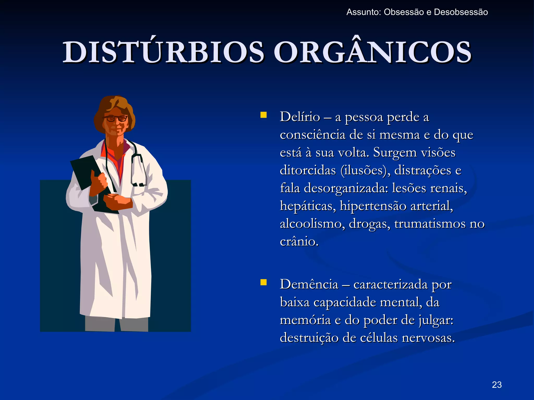 Assunto: Obsessão e Desobsessão




DISTÚRBIOS ORGÂNICOS
            Delírio – a pessoa perde a
             consciência de si mesma e do que
             está à sua volta. Surgem visões
             ditorcidas (ilusões), distrações e
             fala desorganizada: lesões renais,
             hepáticas, hipertensão arterial,
             alcoolismo, drogas, trumatismos no
             crânio.

            Demência – caracterizada por
             baixa capacidade mental, da
             memória e do poder de julgar:
             destruição de células nervosas.


                                                          23
 