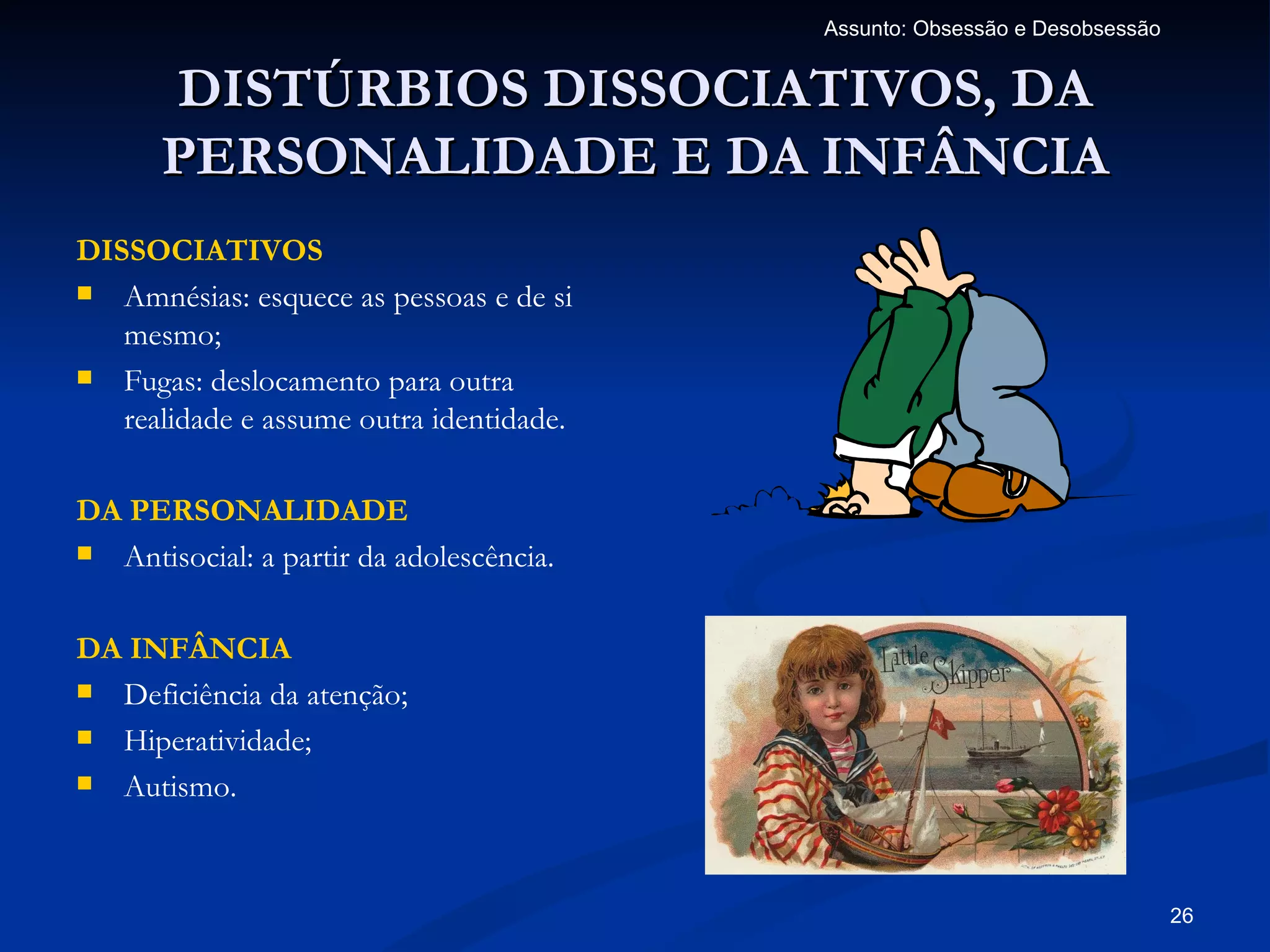 Assunto: Obsessão e Desobsessão


      DISTÚRBIOS DISSOCIATIVOS, DA
      PERSONALIDADE E DA INFÂNCIA
DISSOCIATIVOS
 Amnésias: esquece as pessoas e de si
   mesmo;
 Fugas: deslocamento para outra
   realidade e assume outra identidade.

DA PERSONALIDADE
 Antisocial: a partir da adolescência.



DA INFÂNCIA
 Deficiência da atenção;

 Hiperatividade;

 Autismo.




                                                                            26
 